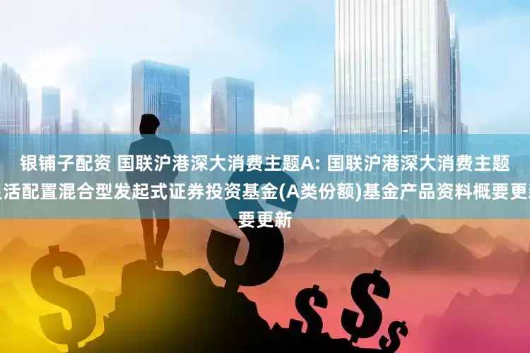 银铺子配资 国联沪港深大消费主题A: 国联沪港深大消费主题灵活配置混合型发起式证券投资基金(A类份额)基金产品资料概要更新