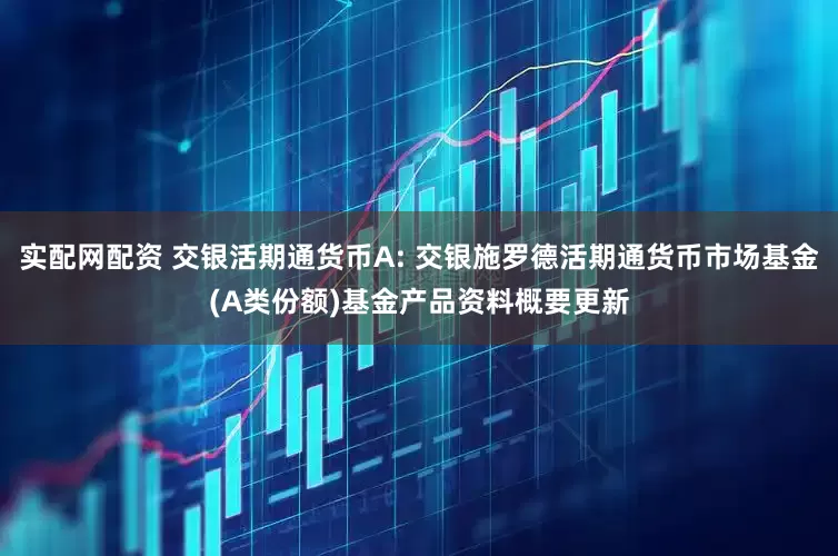 实配网配资 交银活期通货币A: 交银施罗德活期通货币市场基金(A类份额)基金产品资料概要更新