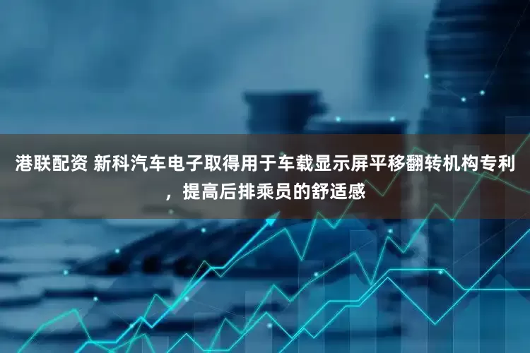 港联配资 新科汽车电子取得用于车载显示屏平移翻转机构专利，提高后排乘员的舒适感