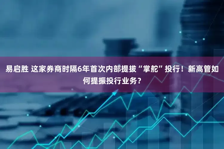 易启胜 这家券商时隔6年首次内部提拔“掌舵”投行！新高管如何提振投行业务？