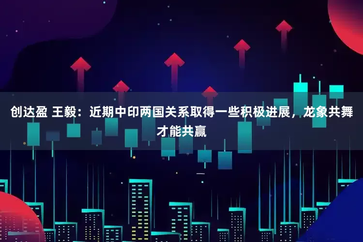创达盈 王毅：近期中印两国关系取得一些积极进展，龙象共舞才能共赢