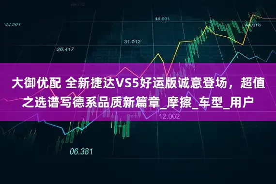大御优配 全新捷达VS5好运版诚意登场，超值之选谱写德系品质新篇章_摩擦_车型_用户