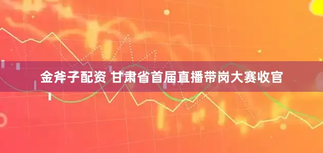 金斧子配资 甘肃省首届直播带岗大赛收官