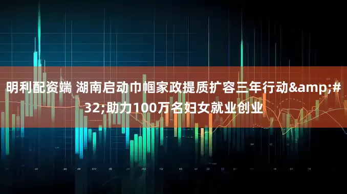 明利配资端 湖南启动巾帼家政提质扩容三年行动&#32;助力100万名妇女就业创业