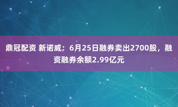 鼎冠配资 新诺威：6月25日融券卖出2700股，融资融券余额2.99亿元