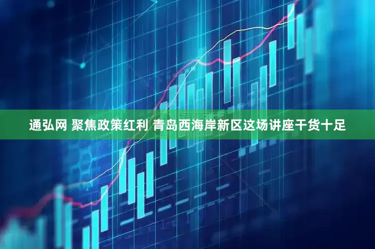 通弘网 聚焦政策红利 青岛西海岸新区这场讲座干货十足