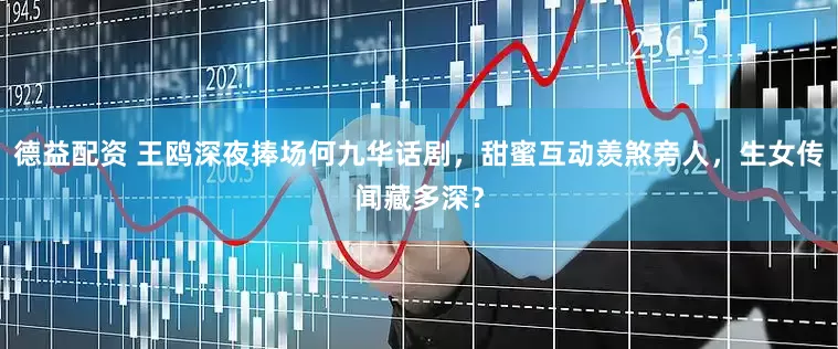 德益配资 王鸥深夜捧场何九华话剧，甜蜜互动羡煞旁人，生女传闻藏多深？