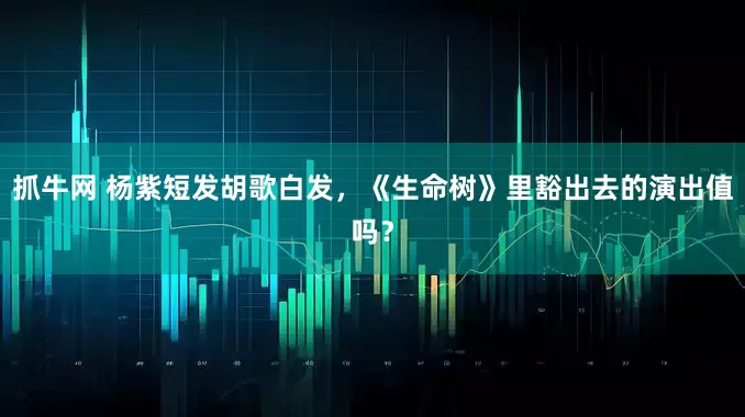 抓牛网 杨紫短发胡歌白发，《生命树》里豁出去的演出值吗？