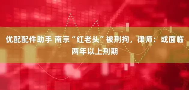 优配配件助手 南京“红老头”被刑拘，律师：或面临两年以上刑期