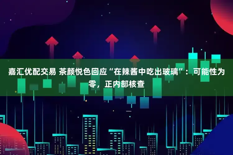 嘉汇优配交易 茶颜悦色回应“在辣酱中吃出玻璃”：可能性为零，正内部核查