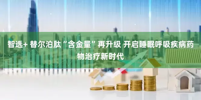 智选+ 替尔泊肽“含金量”再升级 开启睡眠呼吸疾病药物治疗新时代