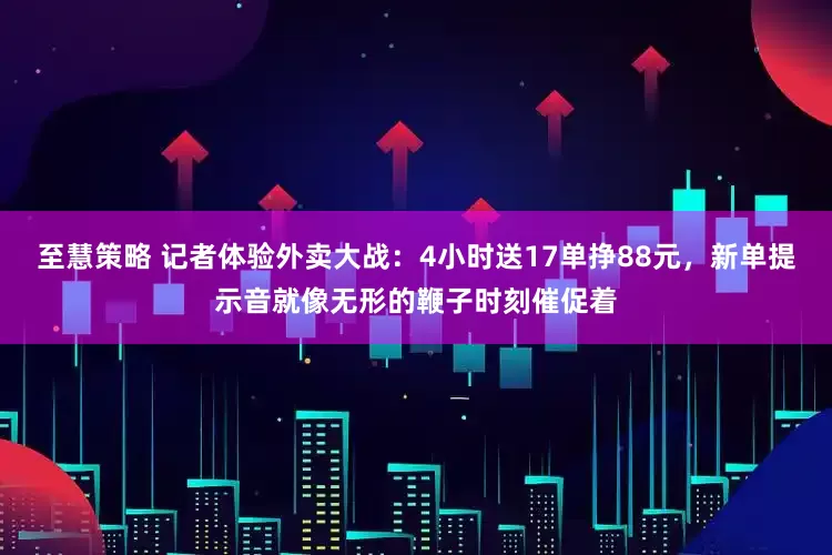 至慧策略 记者体验外卖大战：4小时送17单挣88元，新单提示音就像无形的鞭子时刻催促着