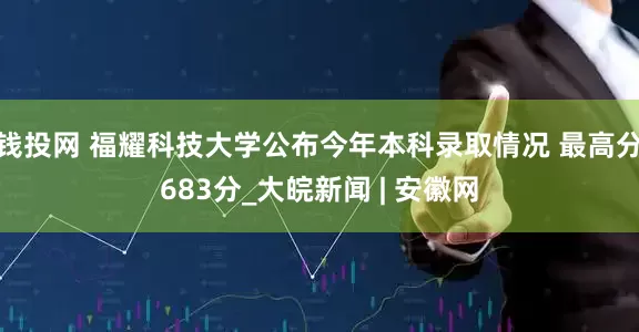 钱投网 福耀科技大学公布今年本科录取情况 最高分683分_大皖新闻 | 安徽网