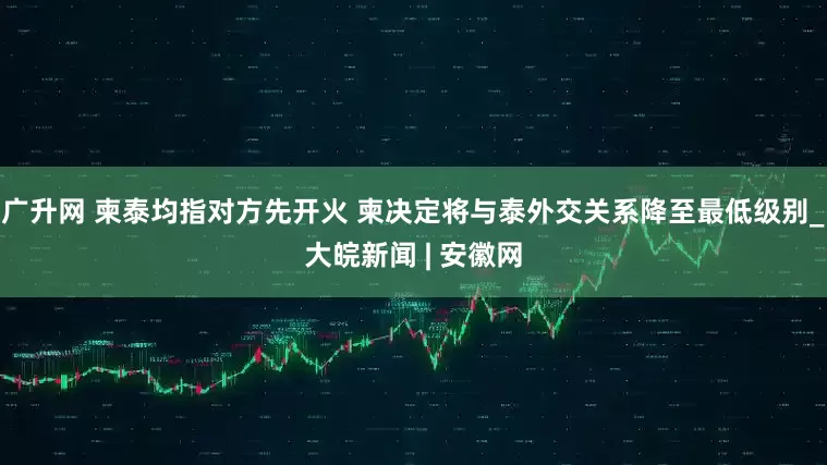 广升网 柬泰均指对方先开火 柬决定将与泰外交关系降至最低级别_大皖新闻 | 安徽网