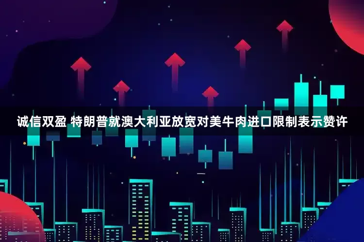 诚信双盈 特朗普就澳大利亚放宽对美牛肉进口限制表示赞许