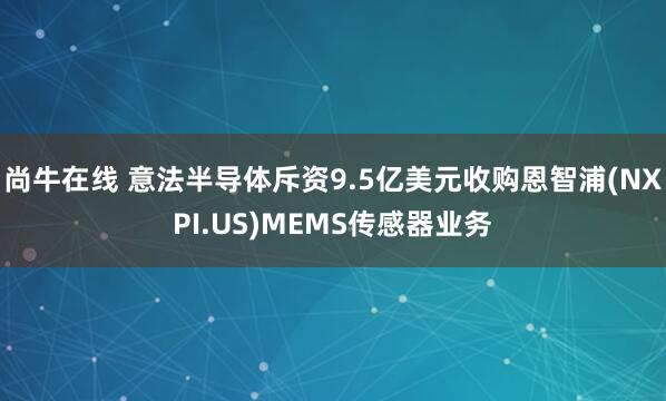 尚牛在线 意法半导体斥资9.5亿美元收购恩智浦(NXPI.US)MEMS传感器业务