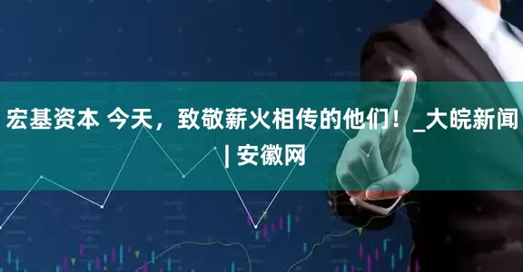 宏基资本 今天，致敬薪火相传的他们！_大皖新闻 | 安徽网