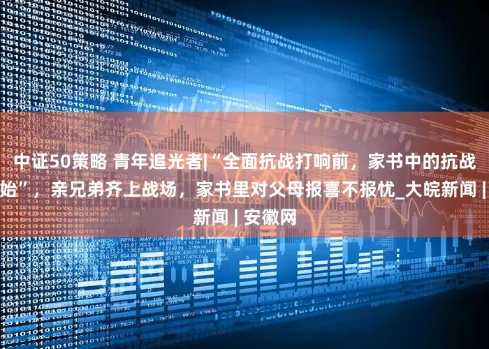 中证50策略 青年追光者|“全面抗战打响前，家书中的抗战已经开始”，亲兄弟齐上战场，家书里对父母报喜不报忧_大皖新闻 | 安徽网