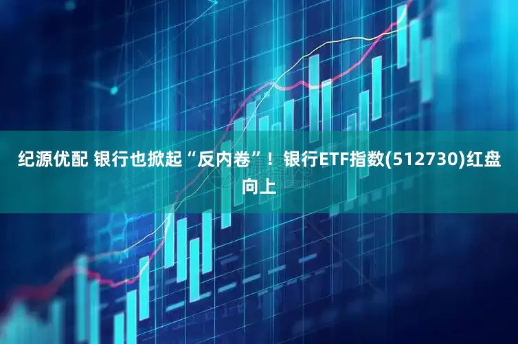 纪源优配 银行也掀起“反内卷”！银行ETF指数(512730)红盘向上