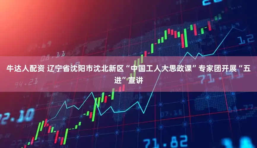 牛达人配资 辽宁省沈阳市沈北新区“中国工人大思政课”专家团开展“五进”宣讲