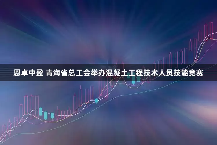 恩卓中盈 青海省总工会举办混凝土工程技术人员技能竞赛