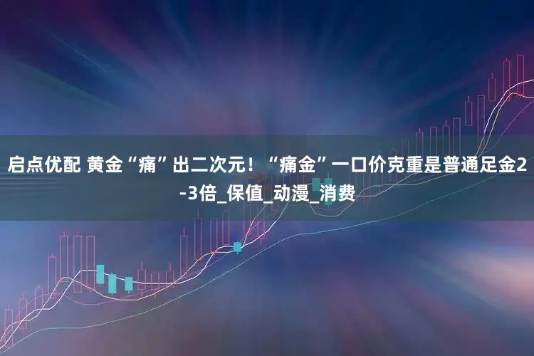 启点优配 黄金“痛”出二次元！“痛金”一口价克重是普通足金2-3倍_保值_动漫_消费