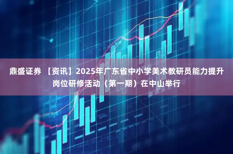 鼎盛证券 【资讯】2025年广东省中小学美术教研员能力提升岗位研修活动（第一期）在中山举行