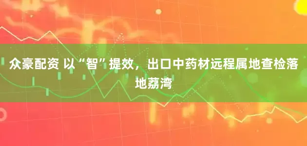 众豪配资 以“智”提效，出口中药材远程属地查检落地荔湾