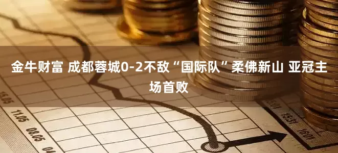 金牛财富 成都蓉城0-2不敌“国际队”柔佛新山 亚冠主场首败