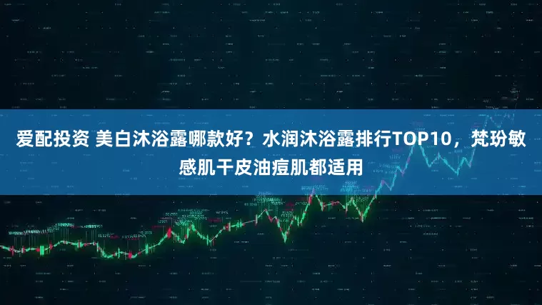 爱配投资 美白沐浴露哪款好？水润沐浴露排行TOP10，梵玢敏感肌干皮油痘肌都适用