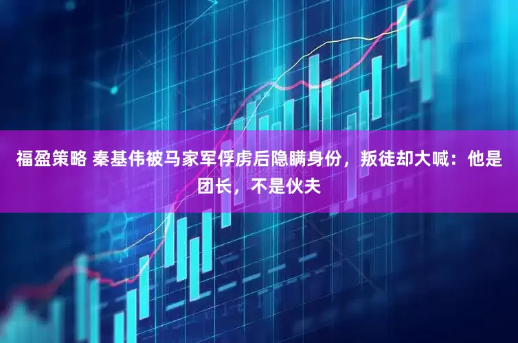 福盈策略 秦基伟被马家军俘虏后隐瞒身份，叛徒却大喊：他是团长，不是伙夫