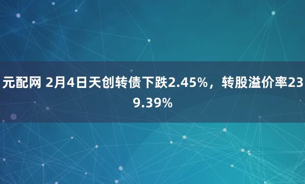 元配网 2月4日天创转债下跌2.45%，转股溢价率239.39%
